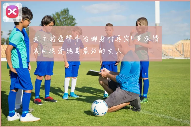 女主持盛赞乔治娜身材真实C罗深情表白我爱她是最好的女人