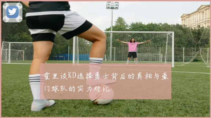 霍里谈KD选择勇士背后的真相与豪门球队的实力对比