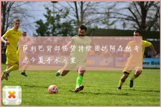 萨利巴背部伤势持续困扰阿森纳考虑今夏手术方案