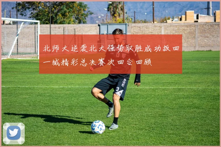 北师大逆袭北大强势取胜成功扳回一城精彩总决赛次回合回顾