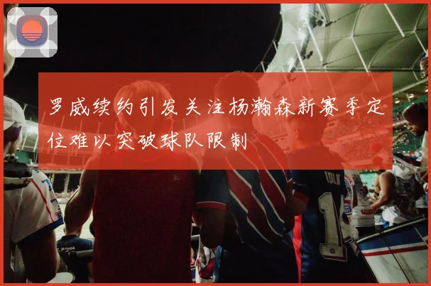 罗威续约引发关注杨瀚森新赛季定位难以突破球队限制