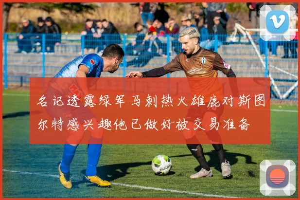 名记透露绿军马刺热火雄鹿对斯图尔特感兴趣他已做好被交易准备
