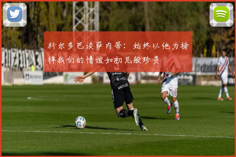 科尔多巴谈萨内蒂：始终以他为榜样我们的情谊如初见般珍贵