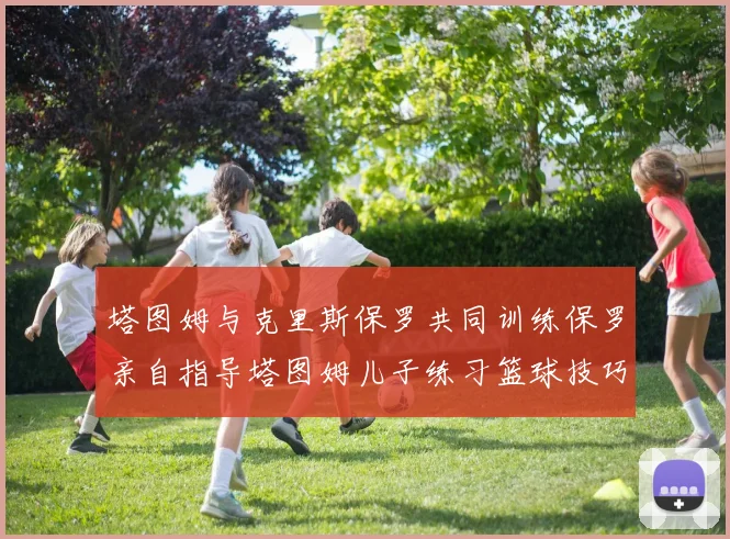 塔图姆与克里斯保罗共同训练保罗亲自指导塔图姆儿子练习篮球技巧