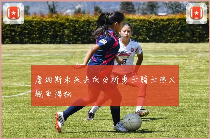詹姆斯未来去向分析勇士骑士热火概率揭秘