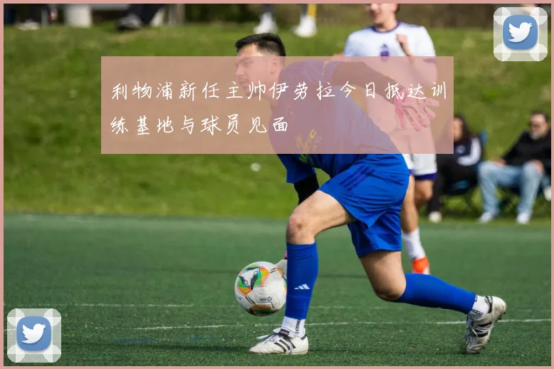 利物浦新任主帅伊劳拉今日抵达训练基地与球员见面