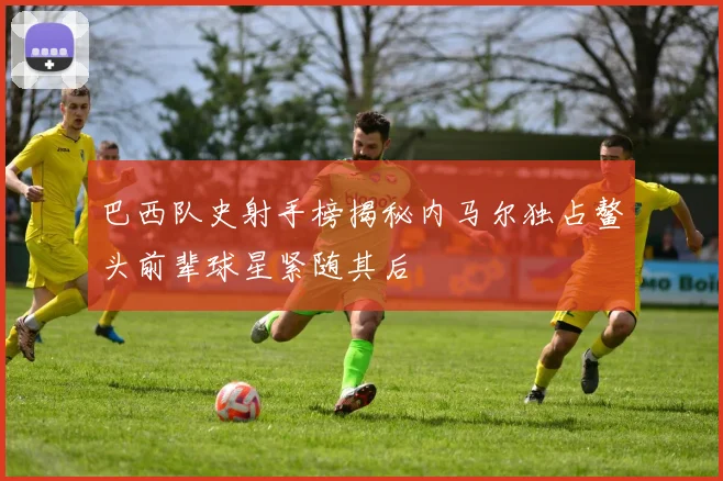 巴西队史射手榜揭秘内马尔独占鳌头前辈球星紧随其后