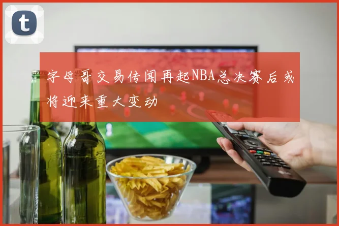 字母哥交易传闻再起NBA总决赛后或将迎来重大变动