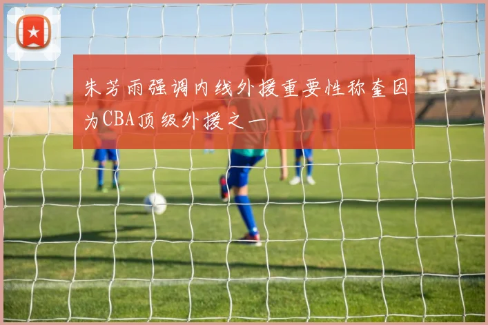 朱芳雨强调内线外援重要性称奎因为CBA顶级外援之一
