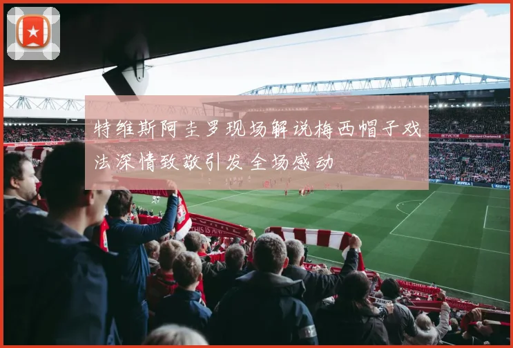 特维斯阿圭罗现场解说梅西帽子戏法深情致敬引发全场感动